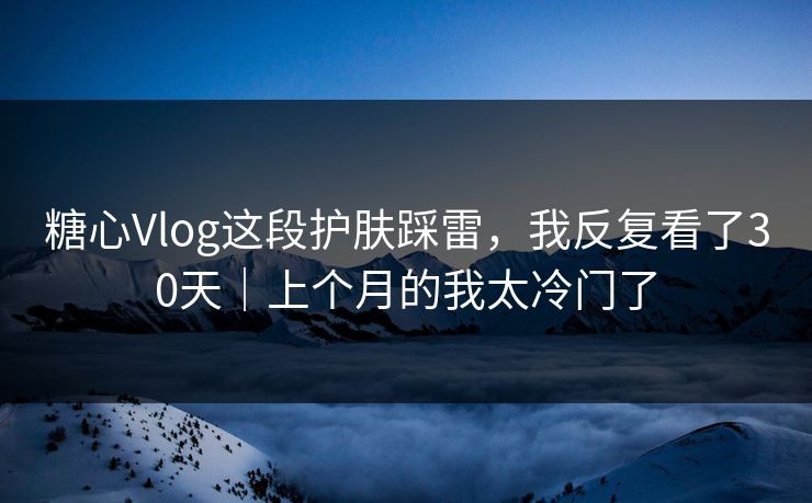 糖心Vlog这段护肤踩雷，我反复看了30天｜上个月的我太冷门了