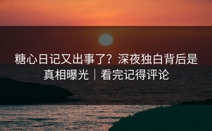 糖心日记又出事了？深夜独白背后是真相曝光｜看完记得评论
