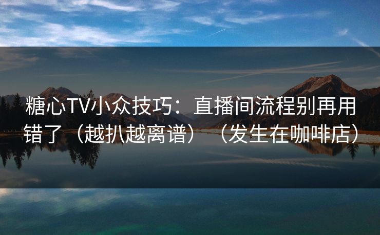 糖心TV小众技巧：直播间流程别再用错了（越扒越离谱）（发生在咖啡店）