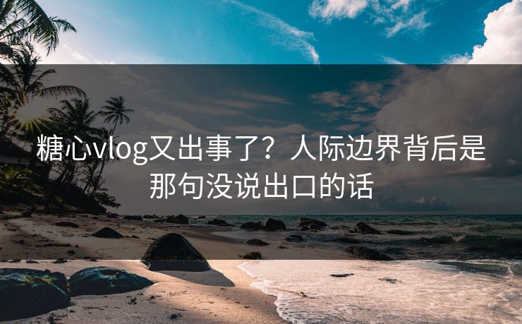 糖心vlog又出事了？人际边界背后是那句没说出口的话