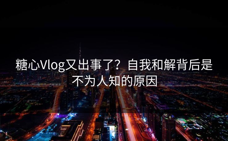 糖心Vlog又出事了？自我和解背后是不为人知的原因