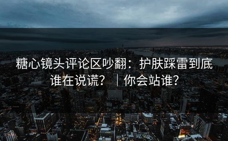 糖心镜头评论区吵翻：护肤踩雷到底谁在说谎？｜你会站谁？