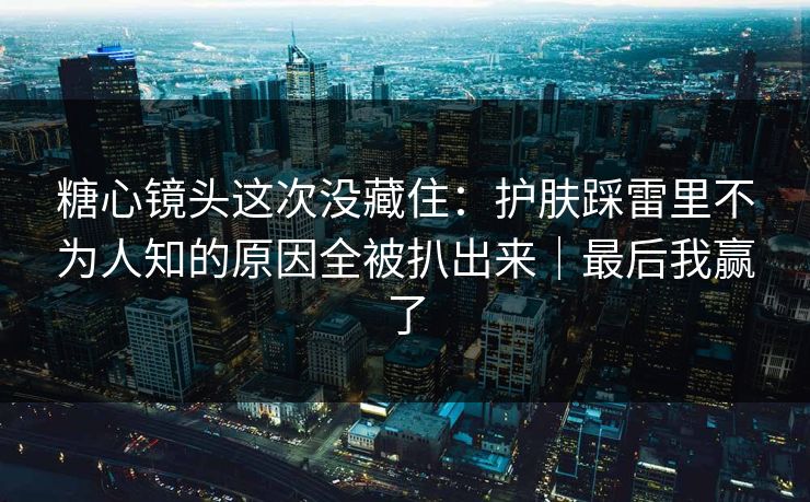 糖心镜头这次没藏住：护肤踩雷里不为人知的原因全被扒出来｜最后我赢了