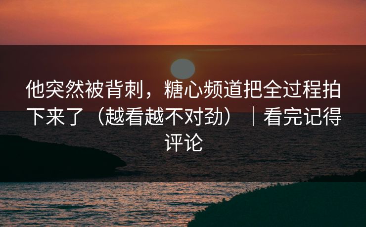 他突然被背刺，糖心频道把全过程拍下来了（越看越不对劲）｜看完记得评论