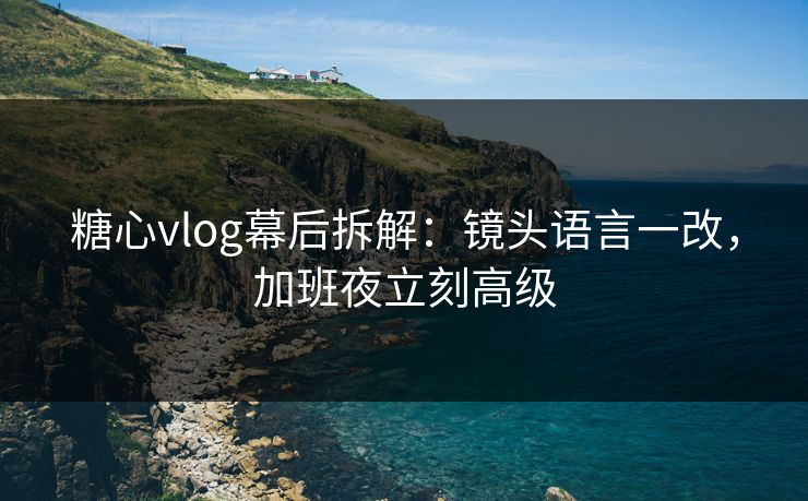 糖心vlog幕后拆解：镜头语言一改，加班夜立刻高级