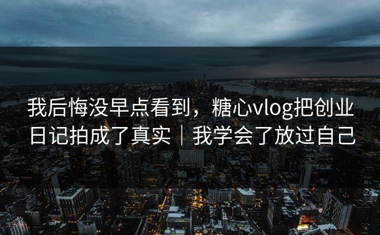 我后悔没早点看到，糖心vlog把创业日记拍成了真实｜我学会了放过自己