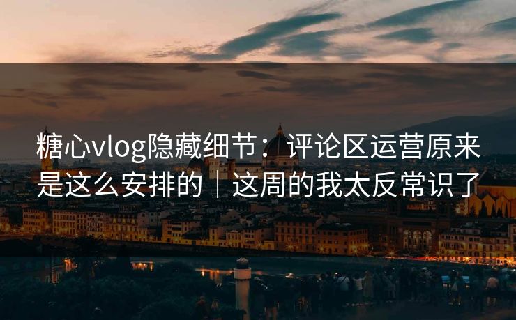 糖心vlog隐藏细节：评论区运营原来是这么安排的｜这周的我太反常识了