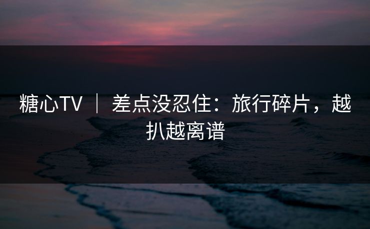 糖心TV ｜ 差点没忍住：旅行碎片，越扒越离谱