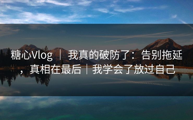 糖心Vlog ｜ 我真的破防了：告别拖延，真相在最后｜我学会了放过自己