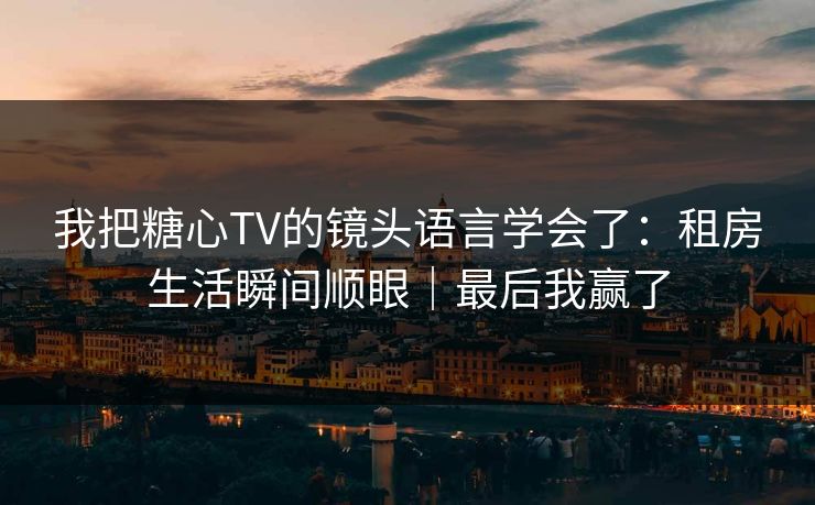 我把糖心TV的镜头语言学会了：租房生活瞬间顺眼｜最后我赢了
