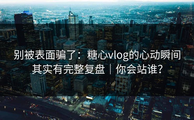 别被表面骗了：糖心vlog的心动瞬间其实有完整复盘｜你会站谁？