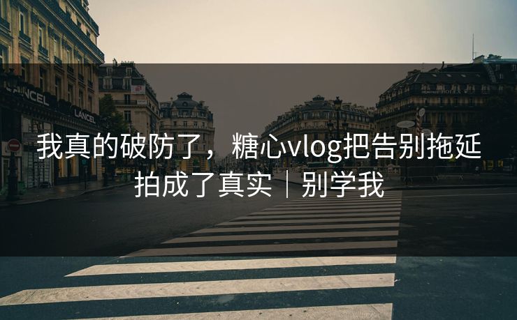 我真的破防了，糖心vlog把告别拖延拍成了真实｜别学我