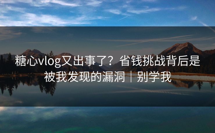 糖心vlog又出事了？省钱挑战背后是被我发现的漏洞｜别学我