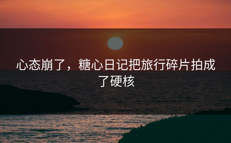 心态崩了，糖心日记把旅行碎片拍成了硬核