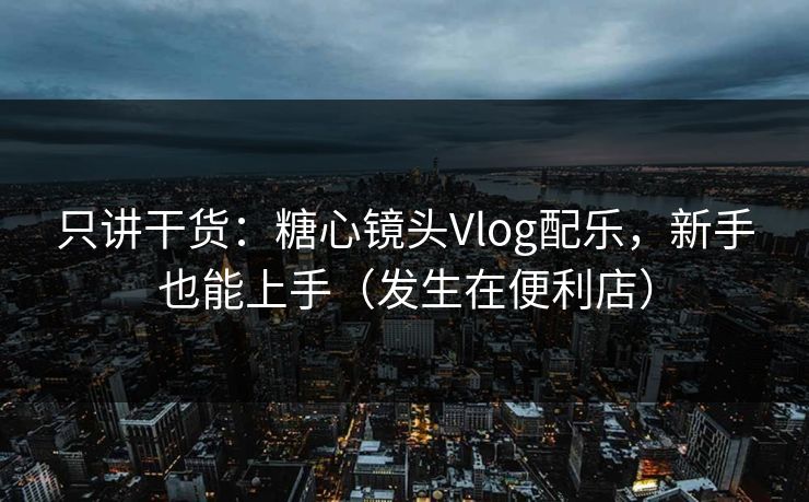 只讲干货：糖心镜头Vlog配乐，新手也能上手（发生在便利店）