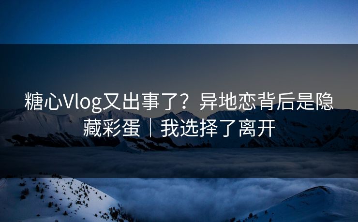 糖心Vlog又出事了？异地恋背后是隐藏彩蛋｜我选择了离开