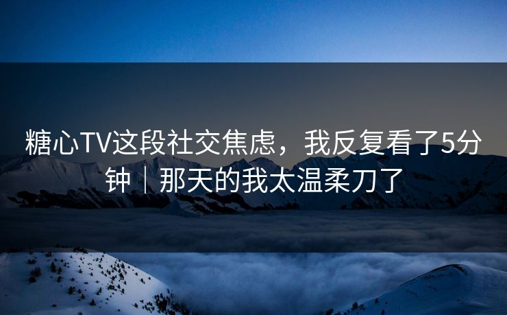 糖心TV这段社交焦虑，我反复看了5分钟｜那天的我太温柔刀了