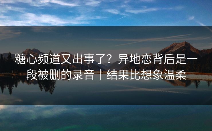 糖心频道又出事了？异地恋背后是一段被删的录音｜结果比想象温柔