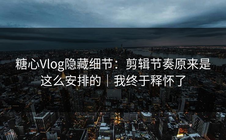 糖心Vlog隐藏细节：剪辑节奏原来是这么安排的｜我终于释怀了