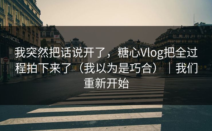 我突然把话说开了，糖心Vlog把全过程拍下来了（我以为是巧合）｜我们重新开始
