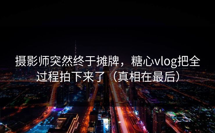 摄影师突然终于摊牌，糖心vlog把全过程拍下来了（真相在最后）