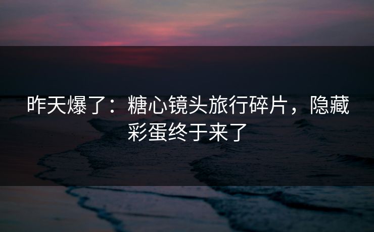 昨天爆了：糖心镜头旅行碎片，隐藏彩蛋终于来了