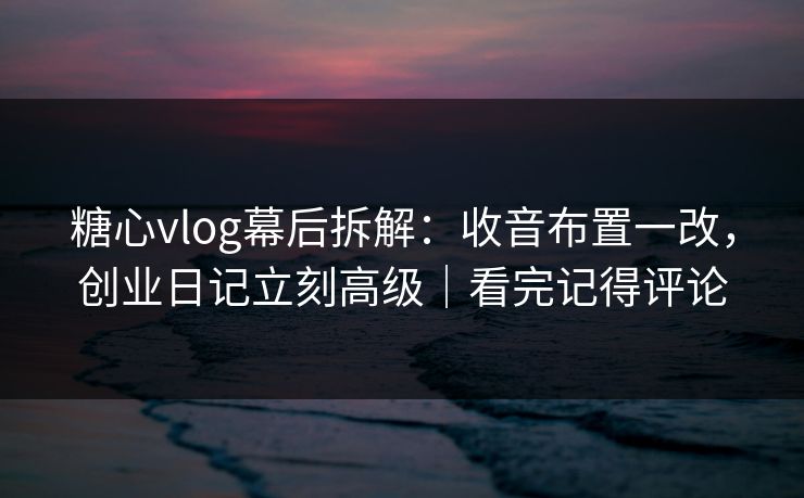 糖心vlog幕后拆解：收音布置一改，创业日记立刻高级｜看完记得评论