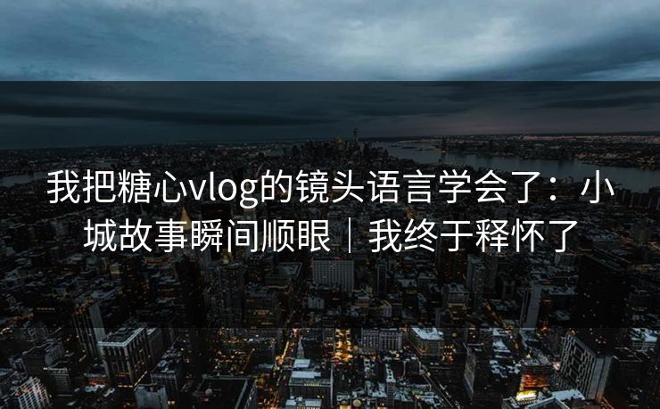 我把糖心vlog的镜头语言学会了：小城故事瞬间顺眼｜我终于释怀了