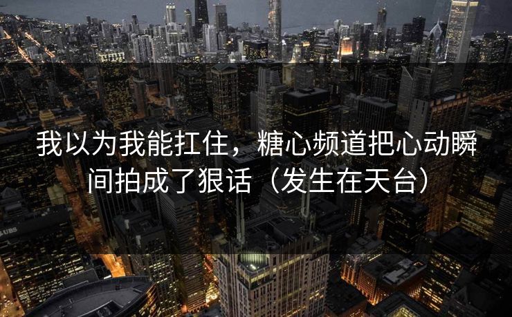 我以为我能扛住，糖心频道把心动瞬间拍成了狠话（发生在天台）