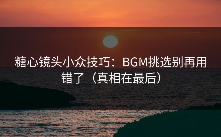 糖心镜头小众技巧：BGM挑选别再用错了（真相在最后）