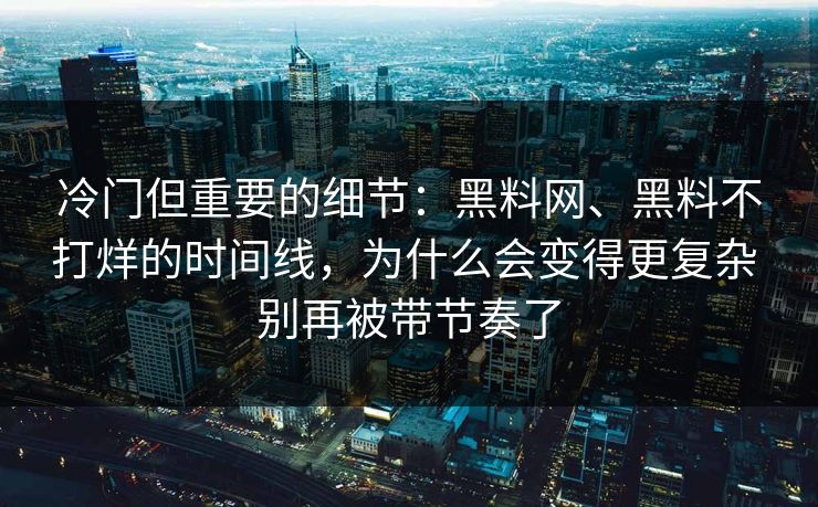 冷门但重要的细节：黑料网、黑料不打烊的时间线，为什么会变得更复杂 别再被带节奏了