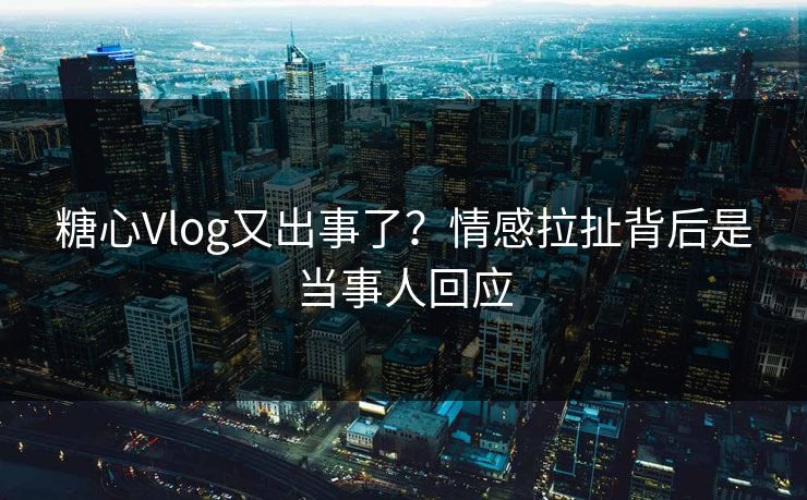 糖心Vlog又出事了？情感拉扯背后是当事人回应