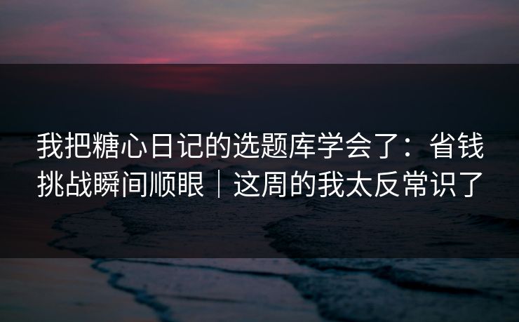 我把糖心日记的选题库学会了：省钱挑战瞬间顺眼｜这周的我太反常识了