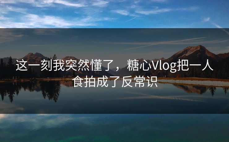 这一刻我突然懂了，糖心Vlog把一人食拍成了反常识