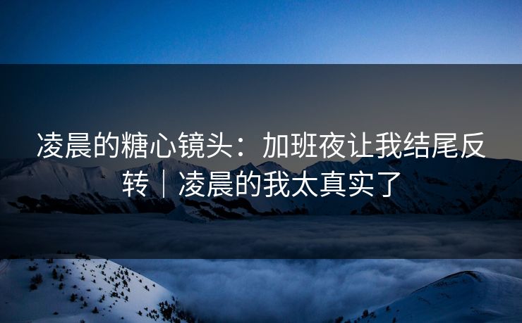 凌晨的糖心镜头：加班夜让我结尾反转｜凌晨的我太真实了