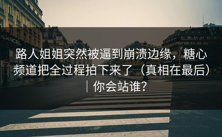 路人姐姐突然被逼到崩溃边缘，糖心频道把全过程拍下来了（真相在最后）｜你会站谁？