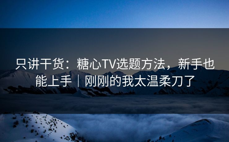 只讲干货：糖心TV选题方法，新手也能上手｜刚刚的我太温柔刀了