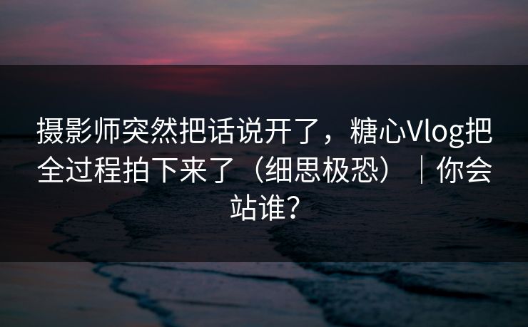摄影师突然把话说开了，糖心Vlog把全过程拍下来了（细思极恐）｜你会站谁？