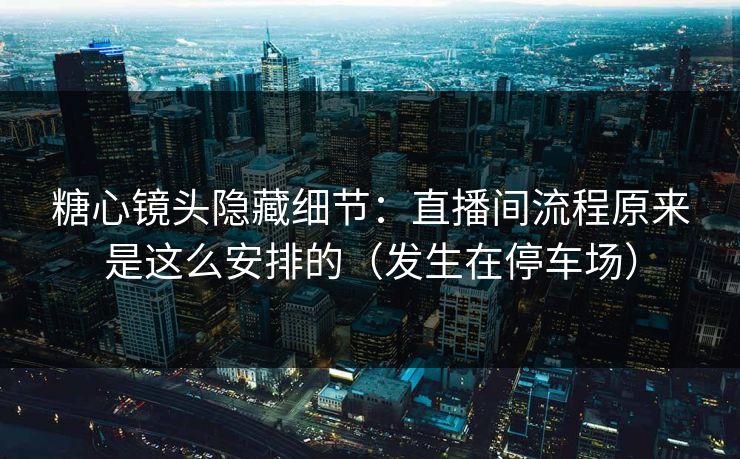 糖心镜头隐藏细节：直播间流程原来是这么安排的（发生在停车场）