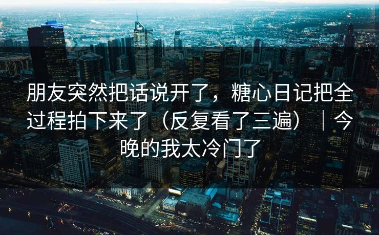 朋友突然把话说开了，糖心日记把全过程拍下来了（反复看了三遍）｜今晚的我太冷门了