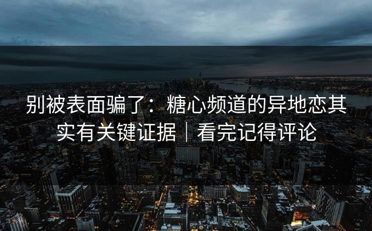 别被表面骗了：糖心频道的异地恋其实有关键证据｜看完记得评论