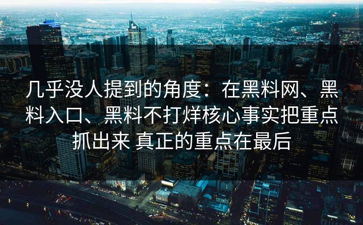 几乎没人提到的角度：在黑料网、黑料入口、黑料不打烊核心事实把重点抓出来 真正的重点在最后