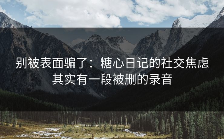 别被表面骗了：糖心日记的社交焦虑其实有一段被删的录音