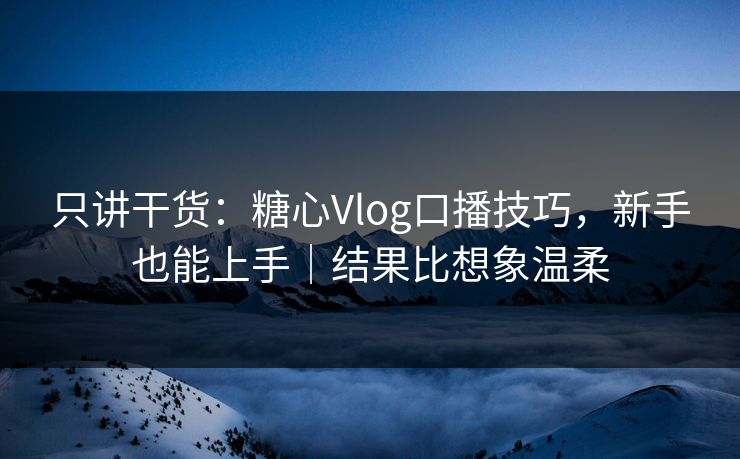 只讲干货：糖心Vlog口播技巧，新手也能上手｜结果比想象温柔