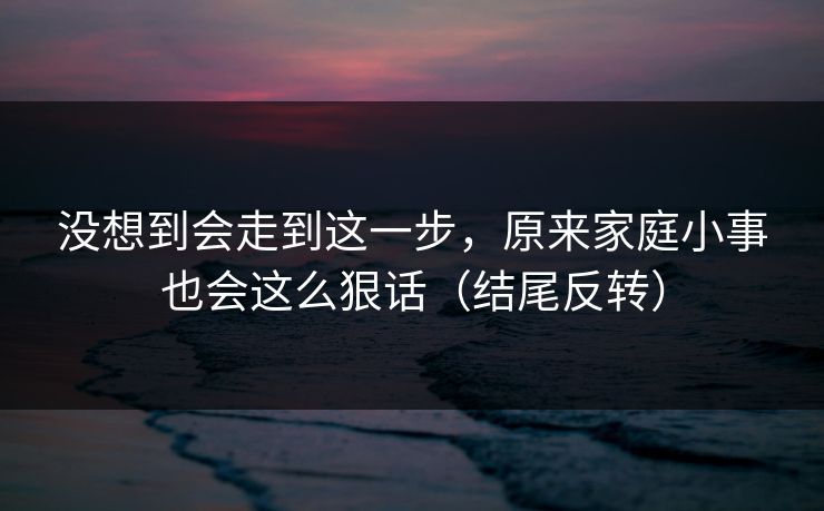 没想到会走到这一步，原来家庭小事也会这么狠话（结尾反转）