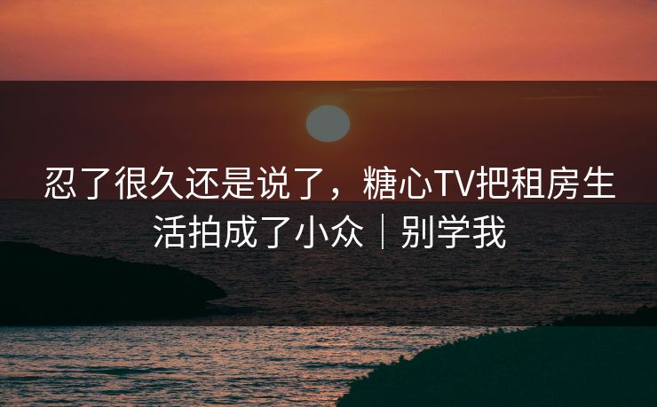 忍了很久还是说了，糖心TV把租房生活拍成了小众｜别学我