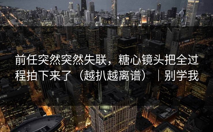 前任突然突然失联，糖心镜头把全过程拍下来了（越扒越离谱）｜别学我