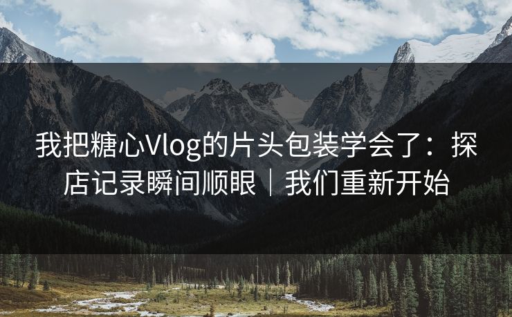 我把糖心Vlog的片头包装学会了：探店记录瞬间顺眼｜我们重新开始