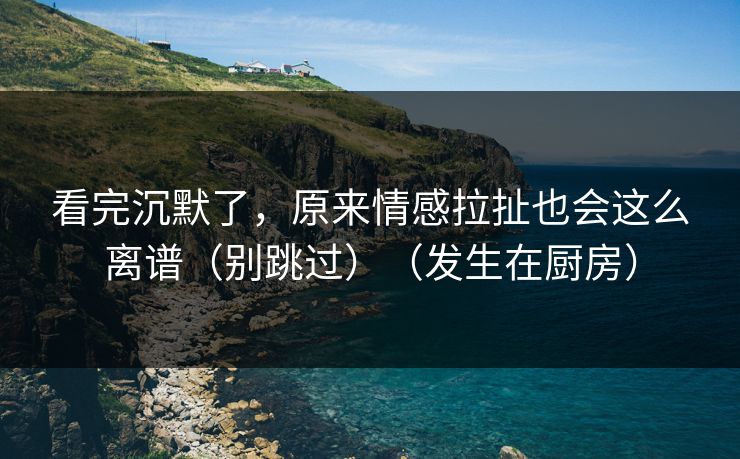 看完沉默了，原来情感拉扯也会这么离谱（别跳过）（发生在厨房）