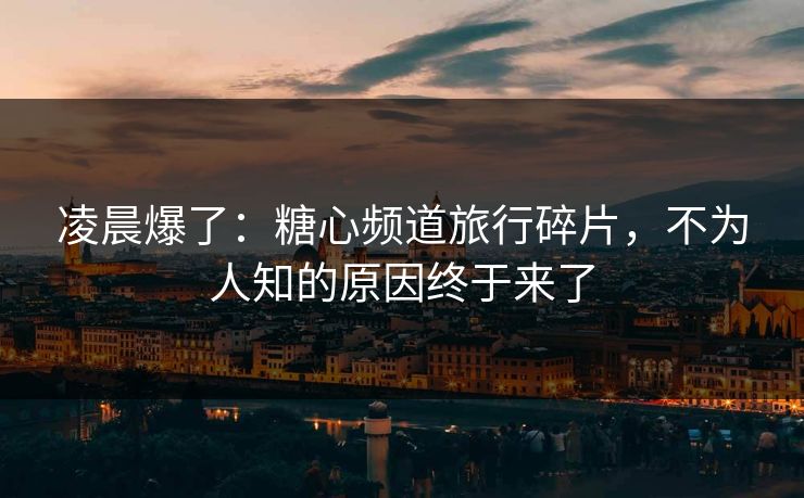 凌晨爆了：糖心频道旅行碎片，不为人知的原因终于来了